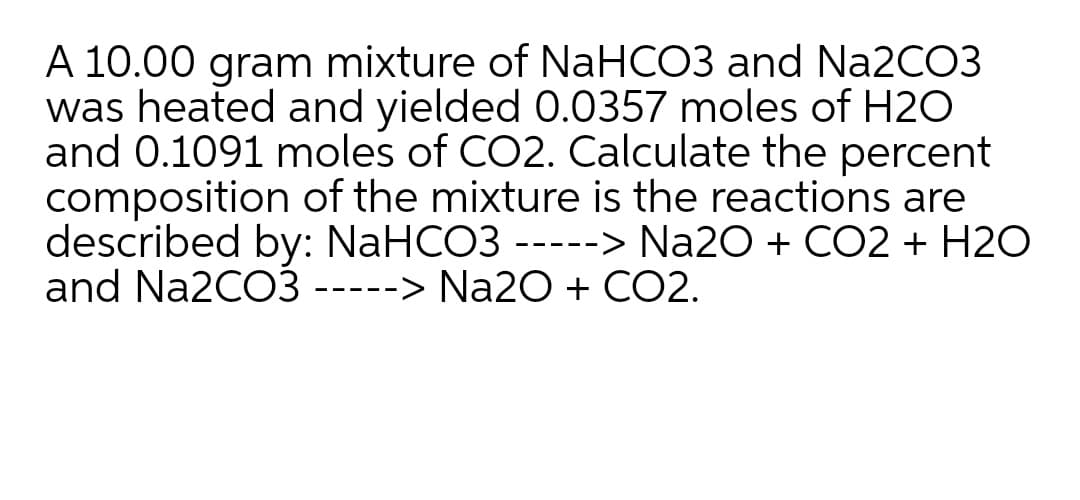 A 10.00 gram mixture of NaHCO3 and N22CO3
was heated and yielded 0.0357 moles of H2O
and 0.1091 moles of CO2. Calculate the percent
composition of the mixture is the reactions are
described by: NaHCO3 -----> Na20 + CO2 + H2O
and Na2CO3 -----> Na2O + CO2.
