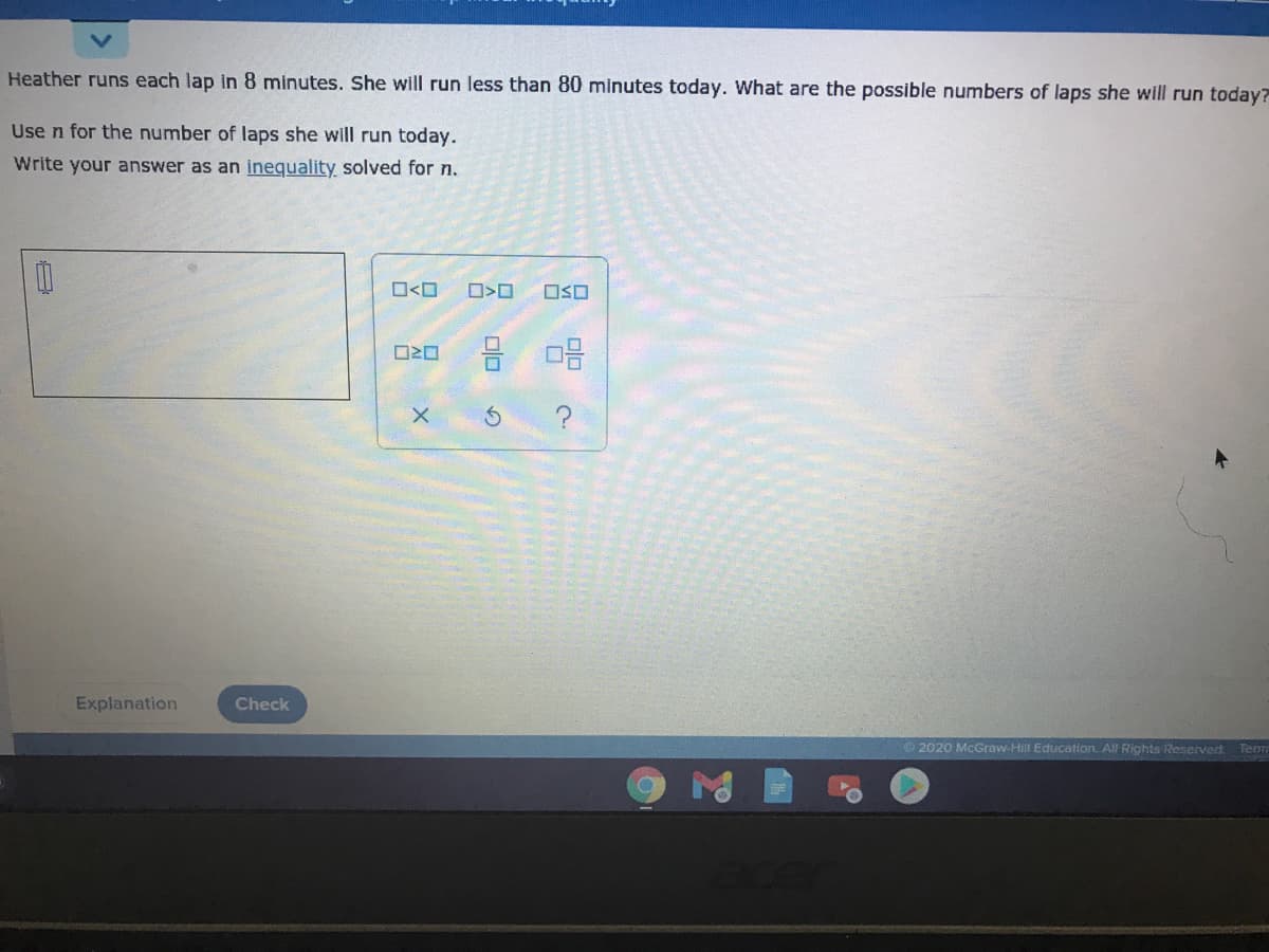 Heather runs each lap in 8 minutes. She will run less than 80 minutes today. What are the possible numbers of laps she will run today?
Use n for the number of laps she will run today.
Write your answer as an inequality solved for n.
O<O
OSO
Explanation
Check
©2020 McGraw-Hill Education. All Rights Reserved.
Tem
