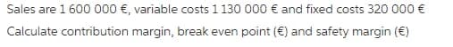 Sales are 1 600 000 €, variable costs 1 130 000 € and fixed costs 320 000 €
Calculate contribution margin, break even point (€) and safety margin (€)
