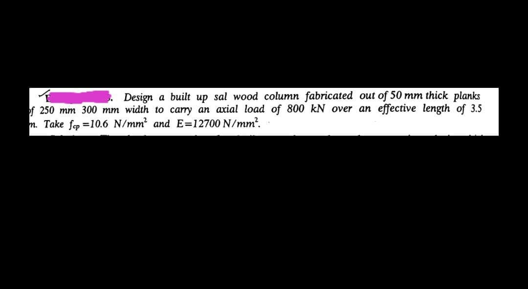 Design a built up sal wood column fabricated out of 50 mm thick planks
of 250 mm 300 mm width to carry an axial load of 800 kN over an effective length of 3.5
m. Take fep =10.6 N/mm and E=12700 N/mm?.
