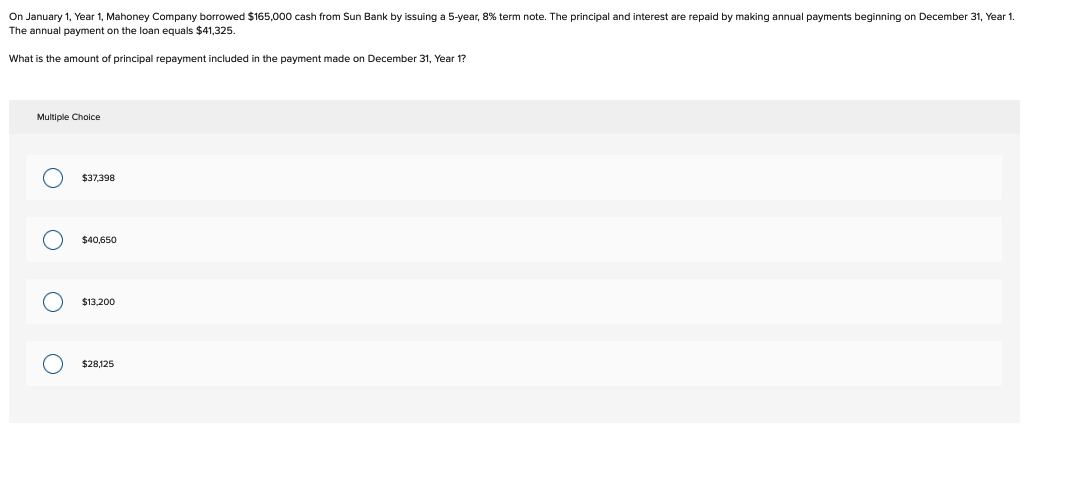 On January 1, Year 1, Mahoney Company borrowed $165,000 cash from Sun Bank by issuing a 5-year, 8% term note. The principal and interest are repaid by making annual payments beginning on December 31, Year 1.
The annual payment on the loan equals $41,325.
What is the amount of principal repayment included in the payment made on December 31, Year 1?
Multiple Choice
O
O
оо
$37,398
$40,650
$13,200
$28,125