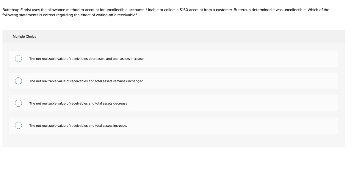 Buttercup Florist uses the allowance method to account for uncollectible accounts. Unable to collect a $150 account from a customer, Buttercup determined it was uncollectible. Which of the
following statements is correct regarding the effect of writing-off a receivable?
Multiple Choice
O
O
The net realizable value of receivables decreases, and total assets increase.
The net realizable value of receivables and total assets remains unchanged.
The net realizable value of receivables and total assets decrease.
The net realizable value of receivables and total assets increase.