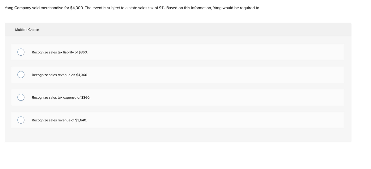 Yang Company sold merchandise for $4,000. The event is subject to a state sales tax of 9%. Based on this information, Yang would be required to
Multiple Choice
Recognize sales tax liability of $360.
Recognize sales revenue on $4,360.
Recognize sales tax expense of $360.
Recognize sales revenue of $3,640.