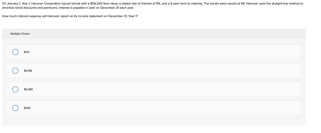 On January 1, Year 1, Hanover Corporation issued bonds with a $56,500 face value, a stated rate of interest of 9%, and a 5-year term o maturity. The bonds were issued at 99. Hanover uses the straight-line method to
amortize bond discounts and premiums. Interest is payable in cash on December 31 each year.
How much interest expense will Hanover report on its income statement on December 31, Year 1?
Multiple Choice
O
оо
$113
$5,198
$5,085
$565