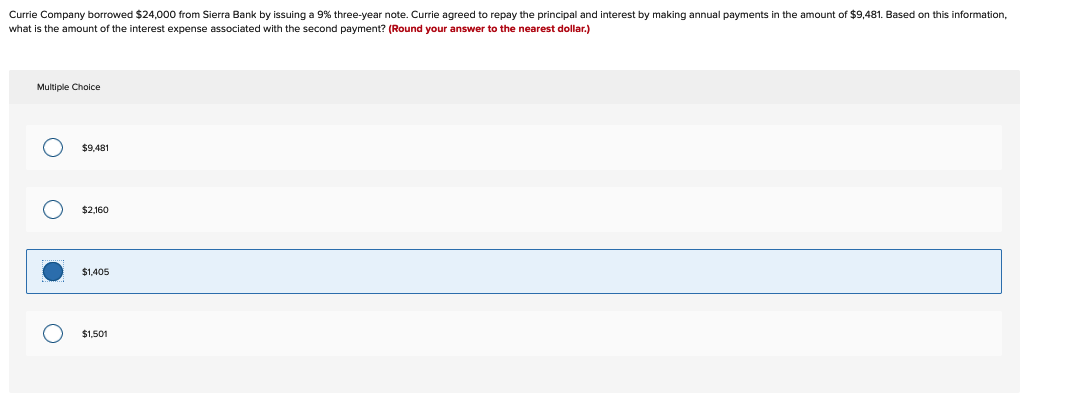 Currie Company borrowed $24,000 from Sierra Bank by issuing a 9% three-year note. Currie agreed to repay the principal and interest by making annual payments in the amount of $9,481. Based on this information,
what is the amount of the interest expense associated with the second payment? (Round your answer to the nearest dollar.)
Multiple Choice
O
O
O
$9,481
$2,160
$1,405
$1,501