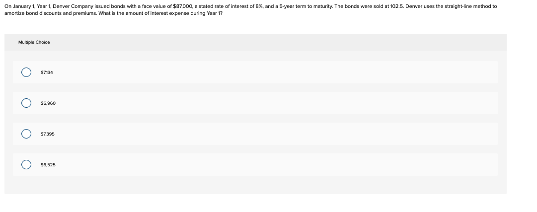 On January 1, Year 1, Denver Company issued bonds with a face value of $87,000, a stated rate of interest of 8%, and a 5-year term to maturity. The bonds were sold at 102.5. Denver uses the straight-line method to
amortize bond discounts and premiums. What is the amount of interest expense during Year 1?
Multiple Choice
O
O
O
O
$7,134
$6,960
$7,395
$6,525