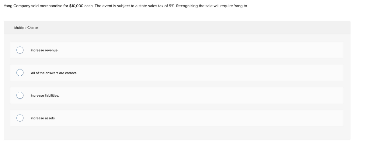 Yang Company sold merchandise for $10,000 cash. The event is subject to a state sales tax of 9%. Recognizing the sale will require Yang to
Multiple Choice
increase revenue.
All of the answers are correct.
increase liabilities.
increase assets.