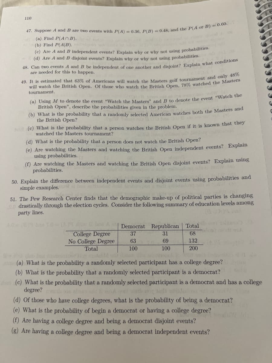 110
(a) Find P(An B).
(b) Find P(A|B).
(d) Are A and B disjoint events? Explain why or why not using probabilities.
are needed for this to happen.
49. It is estimated that 63% of Americans will watch the Masters golf tournament and onysters
will watch the British Open. Of those who watch the British Open, 78% watched the Masters
tournament.
(a) Using M to denote the event "Watch the Master" and B to denote the event "Watch tne
British Open", describe the probabilities given in the problem.
(b) What is the probability that a randomly selected American watches both the Masters an
the British Open?
ho (c) What is the probability that a person watches the British Open if it is known that they
watched the Masters tournament?
(d) What is the probability that a person does not watch the British Open?
(e) Are watching the Masters and watching the British Open independent events? Explain
using probabilities.
(f) Are watching the Masters and watching the British Open disjoint events? Explain using
probabilities.
50. Explain the difference between independent events and disjoint events using probabilities and
simple examples. ba
51. The Pew Research Center finds that the demographic make-up of political parties is changing
o drastically through the election cycles. Consider the following summary of education levels among
party lines.
Democrat Republican Total
College Degree
No College Degree
Total
37
31
68
63
69
132
100
100
200
(a) What is the probability a randomly selected participant has a college degree?
(b) What is the probability that a randomly selected participant is a democrat?
(c) What is the probability that a randomly selected participant is a democrat and has a college
degree? 98 abnes
(d) Of those who have college degrees, what is the probability of being a democrat?
(e) What is the probability of begin a democrat or having a college degree?
(f) Are having a college degree and being a democrat disjoint events?
(g) Are having a college degree and being a democrat independent events?
