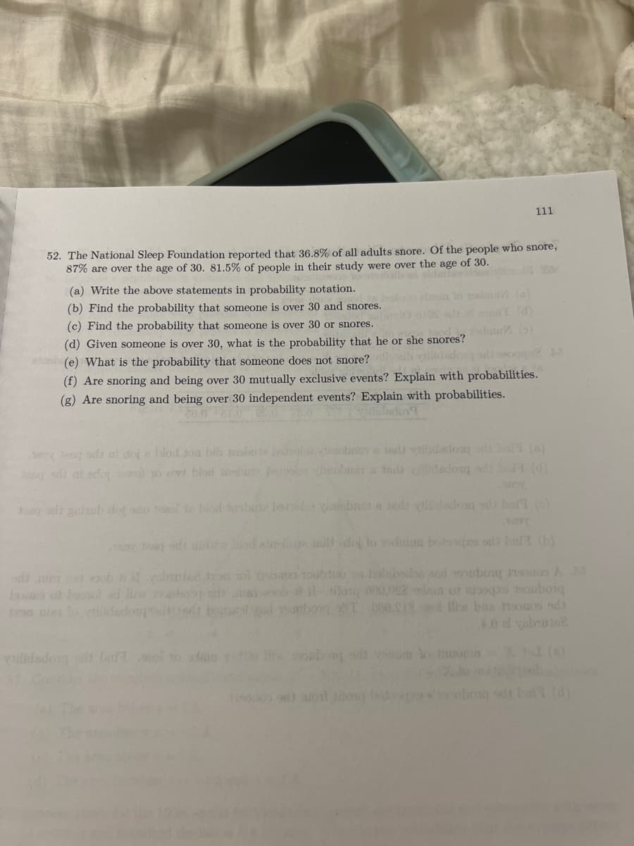 111
52. The National Sleep Foundation reported that 36.8% of all adults snore. Of the people who snore,
87% are over the age of 30. 81.5% of people in their study were over the age of 30.
(a) Write the above statements in probability notation.
(b) Find the probability that someone is over 30 and snores.
(c) Find the prob
that someone is over 30 or snores.
(d) Given someone is over 30, what is the probability that he or she snores?
obe) What is the probability that someone does not snore?
lildadosdio
(f) Are snoring and being over 30 mutually exclusive events? Explain with probabilities.
(g) Are snoring and being over 30 independent events? Explain with probabilities.
od doi e hlod Joa bib mobt
ya nd vilidados o ha ()
teou sdi at edoj o ovt blod inhut
Jhobner a ls cdadosq t (d)
ha di auhub dot so d e bisdsbi bors bnet A Jads ilidedong sdi ba )
oo of loond ad Hiw iho sie
cob t ilog 000,022un o opa couborq
nies ildedongo t bonetl ocbong T 060 S18l fw bas nooos odh
40 el vabume
Tilidedoig bart o
dt but (d)
