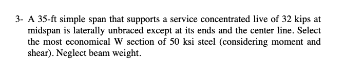 3- A 35-ft simple span that supports a service concentrated live of 32 kips at
midspan is laterally unbraced except at its ends and the center line. Select
the most economical W section of 50 ksi steel (considering moment and
shear). Neglect beam weight.