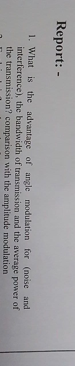 Report: -
1. What is the advantage of angle modulation for (noise and
interference), the bandwidth of transmission and
power of
the average
with the amplitude modulation
the transmission?
comparison