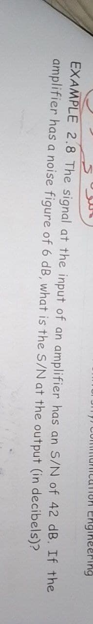 Engineering
EXAMPLE 2.8 The signal at the input of an amplifier has an S/N
amplifier has a noise figure of 6 dB, what is the S/N at the output (in decibels)?
of 42 dB. If the