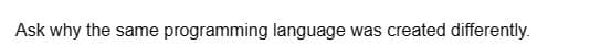 Ask why the same programming language was created differently.