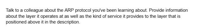 Talk to a colleague about the ARP protocol you've been learning about. Provide information
about the layer it operates at as well as the kind of service it provides to the layer that is
positioned above it in the description.