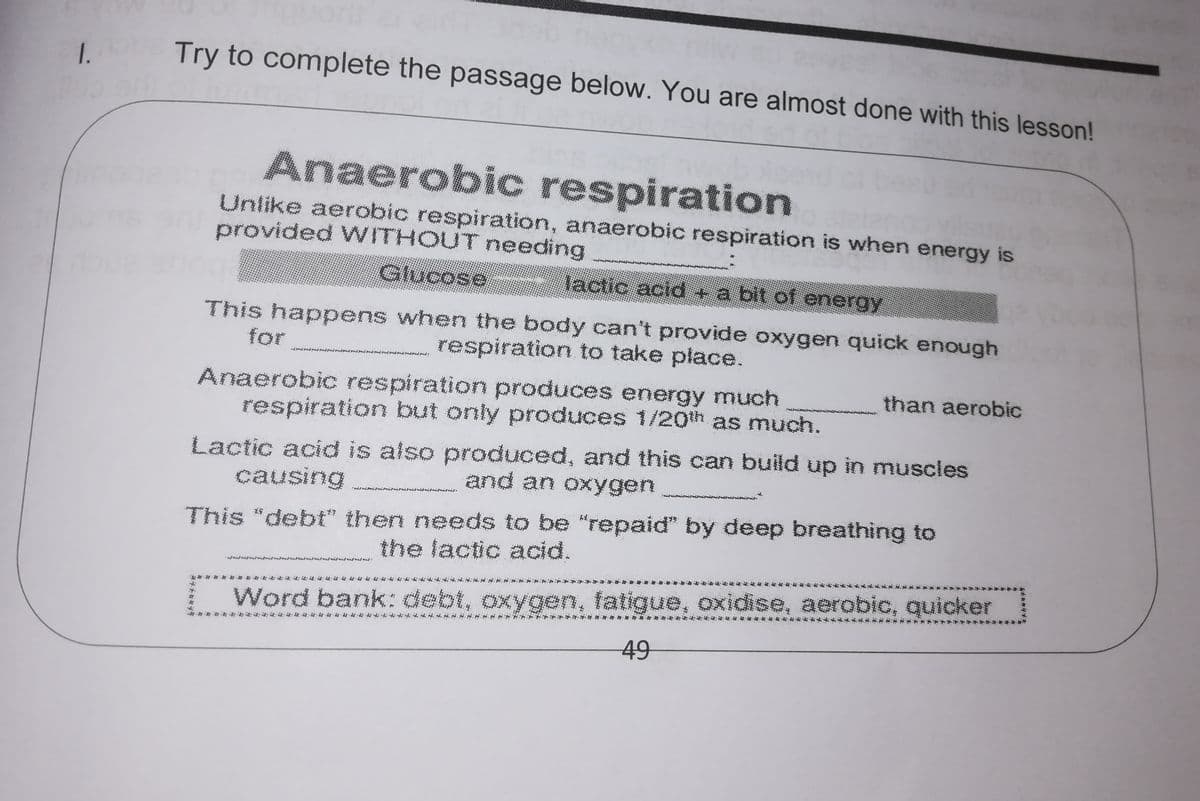 1.
Try to complete the passage below. You are almost done with this lesson!
Anaerobic respiration
Unlike aerobic respiration, anaerobic respiration is when energy is
provided WITHOUT needing
Glucose lactic acid + a bit of energy
This happens when the body can't provide oxygen quick enough
respiration to take place.
for
Anaerobic respiration produces energy much
respiration but only produces 1/20th as much.
than aerobic
Lactic acid is also produced, and this can build up in muscles
causing
and an oxygen
This "debt" then needs to be "repaid" by deep breathing to
the lactic acid.
Word bank: debt, oxygen, fatigue, oxidise, aerobic, quicker
49
