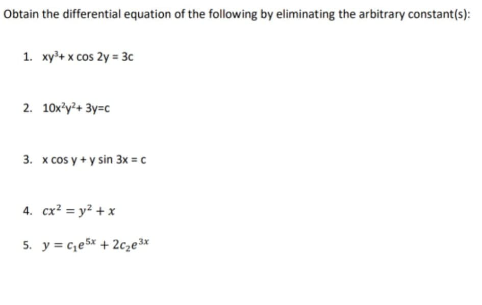 Obtain the differential equation of the following by eliminating the arbitrary constant(s):
1. xy³+ x cos 2y = 3c
2. 10х'y?+ Зу-с
3. x cos y + y sin 3x = c
4. cx? = y² + x
5. y = c,e5x + 2cze3x
