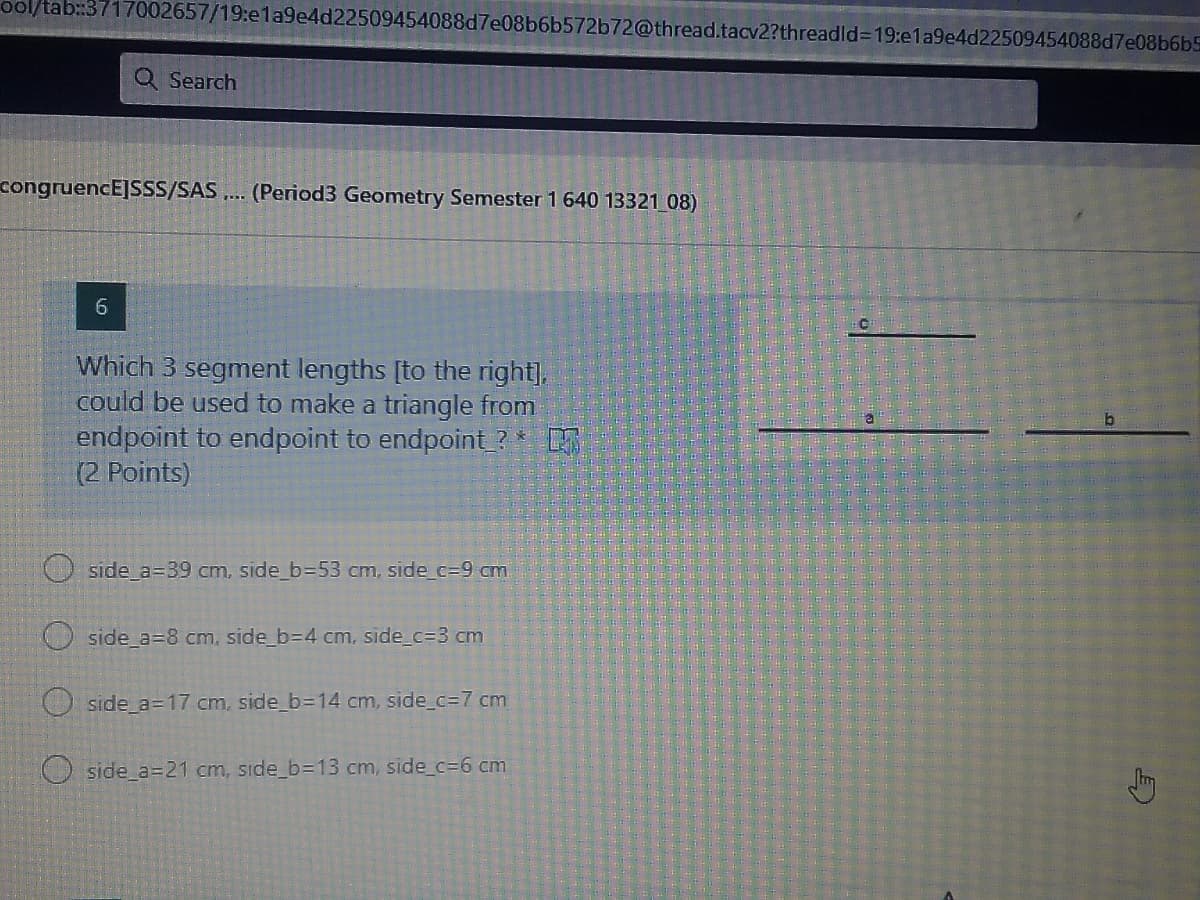 ol/tab:3717002657/19:e1a9e4d22509454088d7e08b6b572b72@thread.tacv2?threadld%3D19:e1a9e4d22509454088d7e08b6b5
Q Search
congruencE]SSS/SAS .
(Period3 Geometry Semester 1 640 13321 08)
6.
Which 3 segment lengths [to the right],
could be used to make a triangle from
endpoint to endpoint to endpoint ?*
(2 Points)
O side_a=39 cm, side_b=53 cm, side c=9 cm
side a=8 cm, side_b=D4 cm, side_%3D3 cm
O side a=17 cm, side_b=14 cm, side_c%=7 cm
O side a=21 cm, side_b=13 cm, side_c=6 cm
