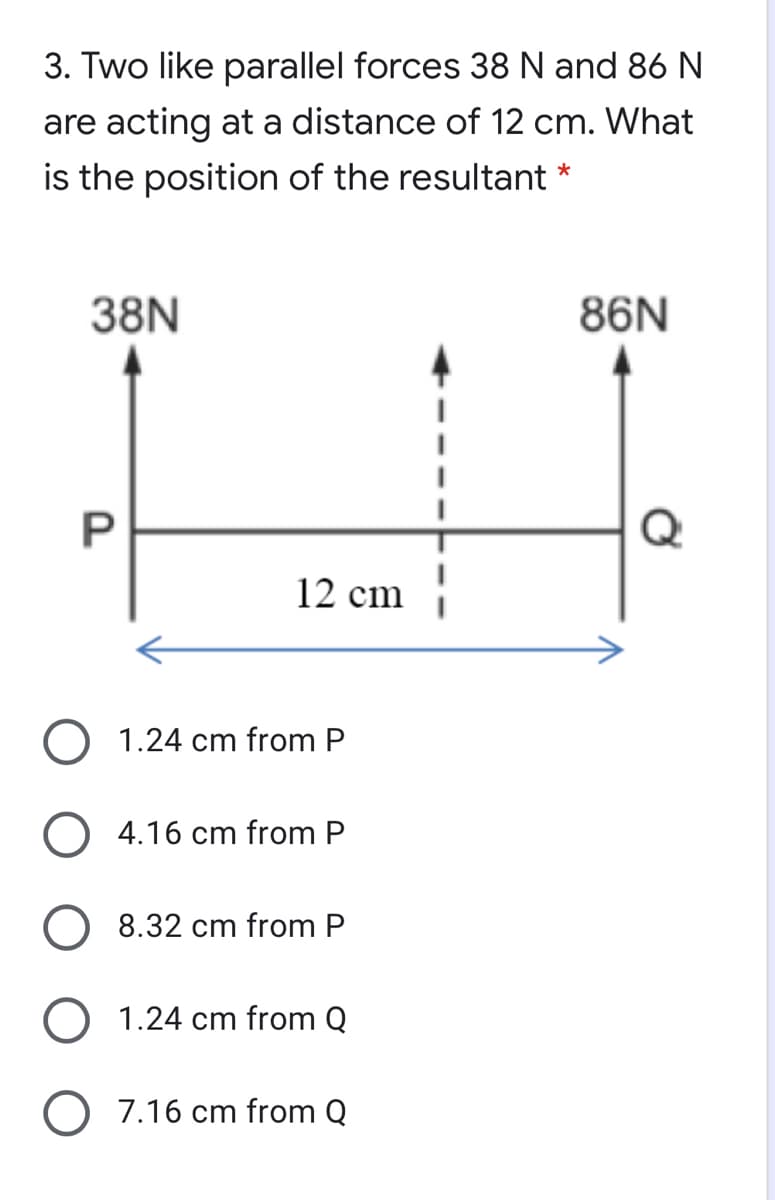 3. Two like parallel forces 38 N and 86 N
are acting at a distance of 12 cm. What
is the position of the resultant *
38N
86N
Q
12 cm
O 1.24 cm from P
O 4.16 cm from P
8.32 cm from P
O 1.24 cm from Q
7.16 cm from Q
P.
