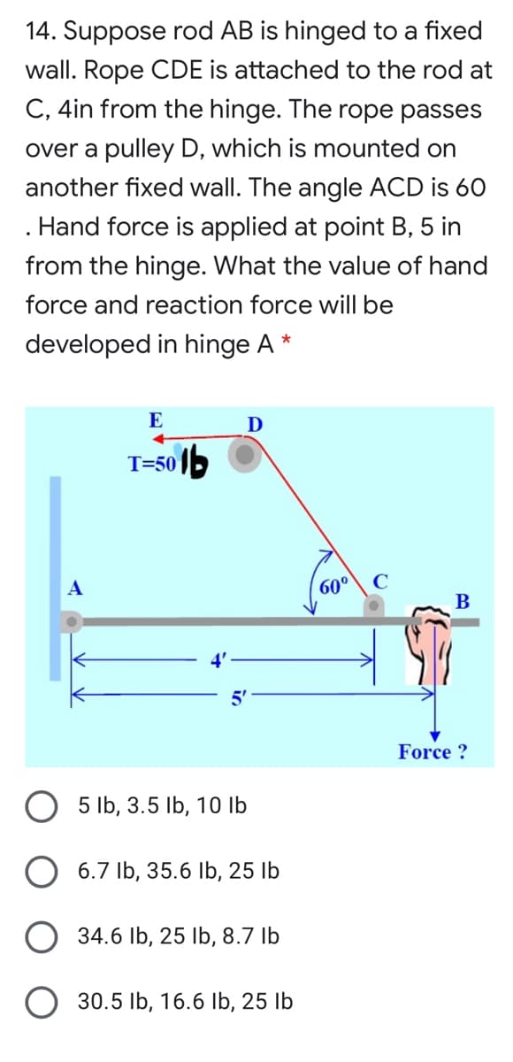 14. Suppose rod AB is hinged to a fixed
wall. Rope CDE is attached to the rod at
C, 4in from the hinge. The rope passes
over a pulley D, which is mounted on
another fixed wall. The angle ACD is 60
Hand force is applied at point B, 5 in
from the hinge. What the value of hand
force and reaction force will be
developed in hinge A
E
D
T=50 1b
A
60°
C
B
Force ?
5 lb, 3.5 Ib, 10 Ib
6.7 Ib, 35.6 Ib, 25 lb
O 34.6 Ib, 25 lb, 8.7 Ib
O 30.5 Ib, 16.6 Ib, 25 lb
