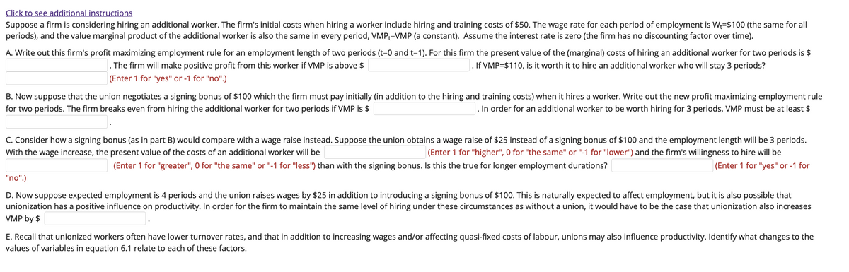 Click to see additional instructions
Suppose a firm is considering hiring an additional worker. The firm's initial costs when hiring a worker include hiring and training costs of $50. The wage rate for each period of employment is W₁-$100 (the same for all
periods), and the value marginal product of the additional worker is also the same in every period, VMP-VMP (a constant). Assume the interest rate is zero (the firm has no discounting factor over time).
A. Write out this firm's profit maximizing employment rule for an employment length of two periods (t=0 and t=1). For this firm the present value of the (marginal) costs of hiring an additional worker for two periods is $
. If VMP=$110, is it worth it to hire an additional worker who will stay 3 periods?
The firm will make positive profit from this worker if VMP is above $
(Enter 1 for "yes" or -1 for "no".)
B. Now suppose that the union negotiates a signing bonus of $100 which the firm must pay initially (in addition to the hiring and training costs) when it hires a worker. Write out the new profit maximizing employment rule
for two periods. The firm breaks even from hiring the additional worker for two periods if VMP is $
. In order for an additional worker to be worth hiring for 3 periods, VMP must be at least $
C. Consider how a signing bonus (as in part B) would compare with a wage raise instead. Suppose the union obtains a wage raise of $25 instead of a signing bonus f $100 and the employment length will be 3 periods.
With the wage increase, the present value of the costs of an additional worker will be
(Enter 1 for "higher", 0 for "the same" or "-1 for "lower") and the firm's willingness to hire will be
(Enter 1 for "yes" or -1 for
(Enter 1 for "greater", 0 for "the same" or "-1 for "less") than with the signing bonus. Is this the true for longer employment durations?
"no".)
D. Now suppose expected employment is 4 periods and the union raises wages by $25 in addition to introducing a signing bonus of $100. This is naturally expected to affect employment, but it is also possible that
unionization has a positive influence on productivity. In order for the firm to maintain the same level of hiring under these circumstances as without a union, it would have to be the case that unionization also increases
VMP by $
E. Recall that unionized workers often have lower turnover rates, and that in addition to increasing wages and/or affecting quasi-fixed costs of labour, unions may also influence productivity. Identify what changes to the
values of variables in equation 6.1 relate to each of these factors.