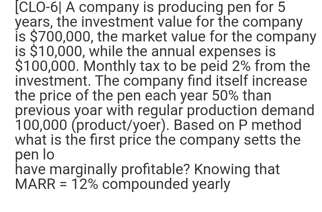 [CLO-61 A company is producing pen for 5
years, the investment value for the company
is $700,000, the market value for the company
is $10,000, while the annual expenses is
$100,000. Monthly tax to be peid 2% from the
investment. The company find itself increase
the price of the pen each year 50% than
previous yoar with regular production demand
100,000 (product/yoer). Based on P method
what is the first price the company setts the
pen lo
have marginally profitable? Knowing that
MARR = 12% compounded yearly