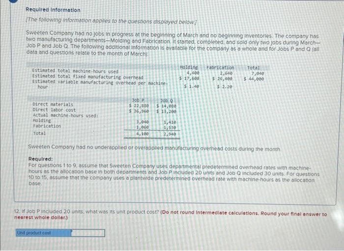 Required Information
[The following information applies to the questions displayed below]
Sweeten Company had no jobs in progress at the beginning of March and no beginning inventories. The company has
two manufacturing departments-Molding and Fabrication. It started, completed, and sold only two jobs during March-
Job P and Job Q. The following additional Information is available for the company as a whole and for Jobs P and Q (all
data and questions relate to the month of March)
Estimated total machine-hours used.
Molding
4,400
Fabrication
2,640
Total
7,040
Estimated total fixed manufacturing overhead
$ 17,600
$ 44,000
Estimated variable manufacturing overhead per machine.
hour
$ 26,400
$ 2.20
$ 1.40
Job P
Job Q
$ 14,080
Direct materials
Direct labor cost
$ 22,880
$36,960
$ 13,200
Actual machine-hours used:
Molding
3,040
1,410
Fabrication
1,060
1,530
Total
4,100
2,940
Sweeten Company had no underapplied or overapplied manufacturing overhead costs during the month
Required:
For questions 1 to 9, assume that Sweeten Company uses departmental predetermined overhead rates with machine-
hours as the allocation base in both departments and Job P Included 20 units and Job Q included 30 units. For questions
10 to 15, assume that the company uses a plantwide predetermined overhead rate with machine-hours as the allocation
base.
12. If Job P included 20 units, what was its unit product cost? (Do not round Intermediate calculations. Round your final answer to
nearest whole doller.)
Unit product cost