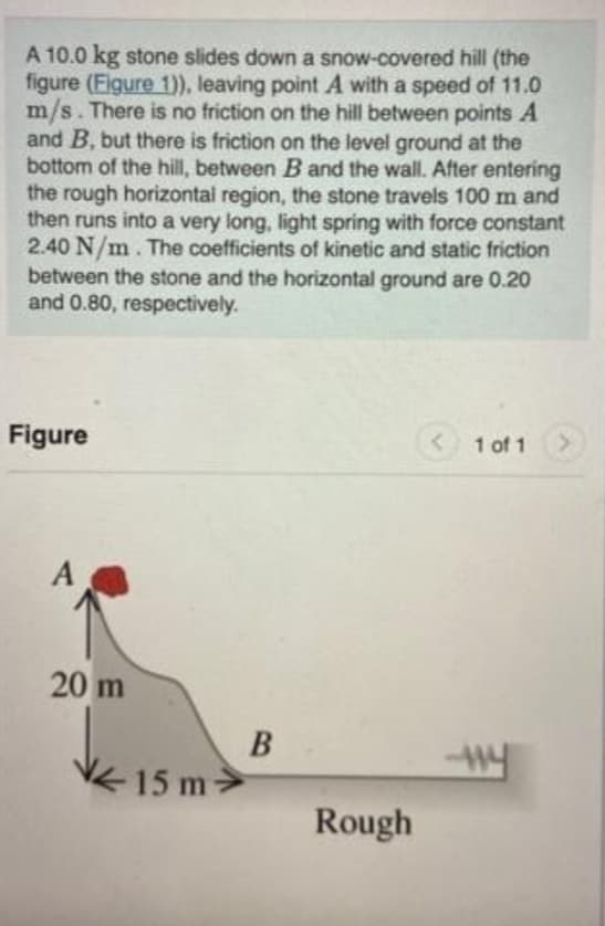 A 10.0 kg stone slides down a snow-covered hill (the
figure (Figure 1)), leaving point A with a speed of 11.0
m/s. There is no friction on the hill between points A
and B, but there is friction on the level ground at the
bottom of the hill, between B and the wall. After entering
the rough horizontal region, the stone travels 100 m and
then runs into a very long, light spring with force constant
2.40 N/m. The coefficients of kinetic and static friction
between the stone and the horizontal ground are 0.20
and 0.80, respectively.
Figure
A
20 m
15 m
B
Rough
< 1 of 1