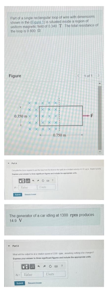 Part of a single rectangular loop of wire with dimensions
shown in the (Eigure 1) is situated inside a region of
uniform magnetic field of 0.340 T. The total resistance of
the loop is 0.800
Figure
Part A
0.350 m X X
X
XXX
XXXX X
X
F Value
▾ Part A
XX xx
XXX X X!
Calculate the force required to pull the loop from the field do the right) at a constant velocity of 4 10 m/s Neglect gravity
Express your answer to three significant figures and include the appropriate units.
μA
E₂ =
Submit Request Answer
4
XX
A
μA
Value
Units
The generator of a car idling at 1300 rpm produces
14.9 V
What will the output be at a rotation speed of 2200 rpm, assuming nothing else changes?
Express your answer to three significant figures and include the appropriate units.
4
0.750 m
Submit Request Answer
?
→
1 of 1
Units
73 ?