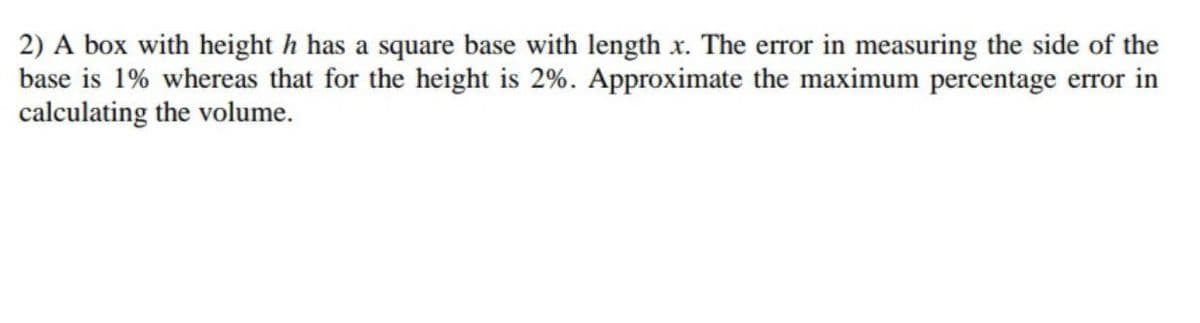 2) A box with height h has a square base with length x. The error in measuring the side of the
base is 1% whereas that for the height is 2%. Approximate the maximum percentage error in
calculating the volume.
