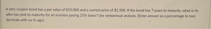 A zero coupon bond has a par value of $10,000 and a current price of $5,500. If the bond has 7 years to maturity, what is its
after-tax yield to maturity for an investor paying 25% taxes? Use semiannual analysis. (Enter answer as a percentage to two
decimals with no % sign)