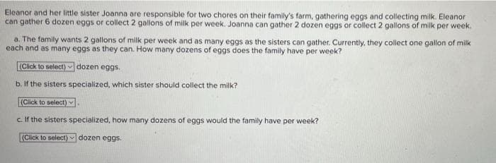 Eleanor and her little sister Joanna are responsible for two chores on their family's farm, gathering eggs and collecting milk. Eleanor
can gather 6 dozen eggs or collect 2 gallons of milk per week. Joanna can gather 2 dozen eggs or collect 2 gallons of milk per week.
a. The family wants 2 gallons of milk per week and as many eggs as the sisters can gather. Currently, they collect one gallon of milk
each and as many eggs as they can. How many dozens of eggs does the family have per week?
(Click to select) dozen eggs.
b. If the sisters specialized, which sister should collect the milk?
(Click to select)
c. If the sisters specialized, how many dozens of eggs would the family have per week?
(Click to select) dozen eggs.