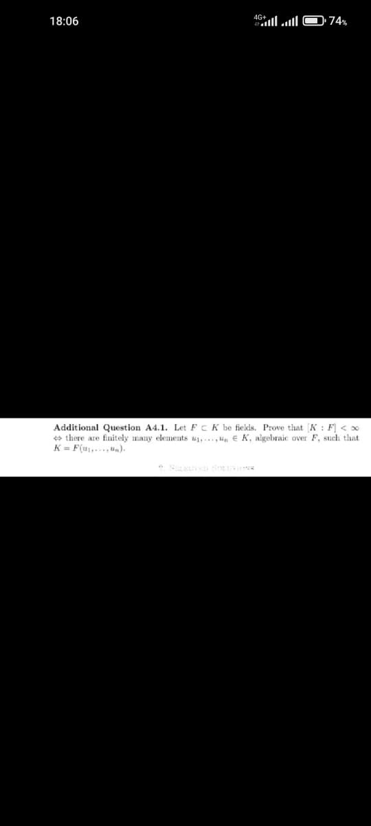 18:06
ا... 46
74%
Additional Question A4.1. Let FCK be fields. Prove that [K: F] < x
there are finitely many elements ₁,..., EK, algebraic over F, such that
K= F(u₁,....un).