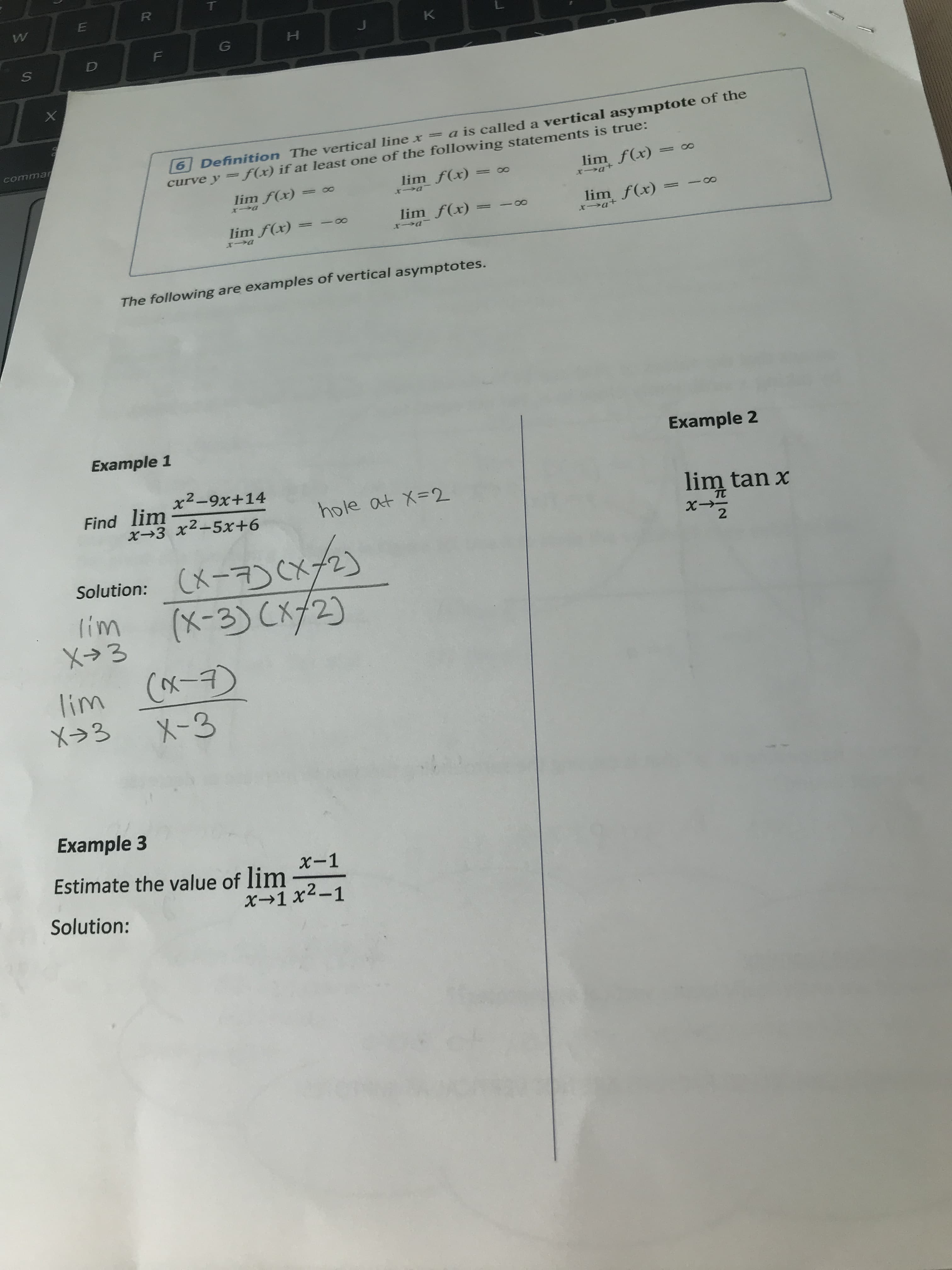 R
W
K
G
D
a is called a vertical asymptote of the
commar
curve y = f(x) if at 1least one of the following statements is true:
lim f(x)
6 Definition The vertical line x
00
lim f(x)
lim f(x)
XJa
+De-r
XJC
lim f(x)
x at
lim f(x)
lim f(x)
The following are examples of vertical asymptotes.
Example 1
Example 2
Find lim2-9x+ 14
X3
hole at X-2
lim tan x
TC
22
Solution: X7CX21
Iim
X3
(X-3) C2)
lim Cx-
X-3
X3
Example 3
Estimate the value of lim2-1
x-1
x-1 x
Solution:
U.
X
