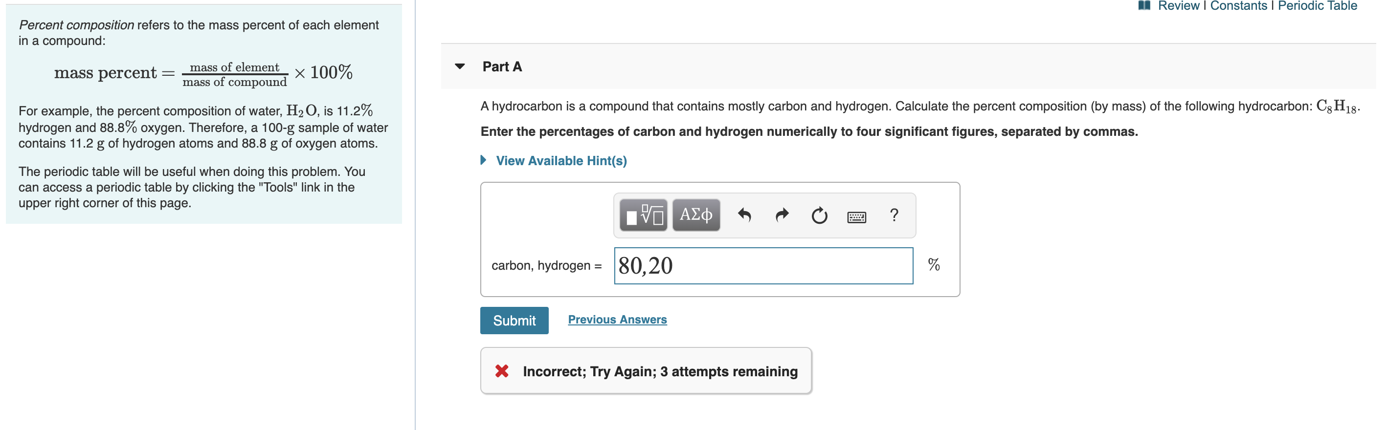Review I Constants I Periodic Table
Percent composition refers to the mass percent of each element
in a compound:
Part A
mass of element
V
mass percent
mass of compound X 100%
A hydrocarbon is a compound that contains mostly carbon and hydrogen. Calculate the percent composition (by mass) of the following hydrocarbon: C8H18
For example, the percent composition of water, H2O, is 11.2%
hydrogen and 88.8% oxygen. Therefore, a 100-g sample of water
contains 11.2 g of hydrogen atoms and 88.8 g of oxygen atoms.
Enter the percentages of carbon and hydrogen numerically to four significant figures, separated by commas.
View Available Hint(s)
The periodic table will be useful when doing this problem. You
can access a periodic table by clicking the "Tools" link in the
upper right corner of this page.
α ΑΣφ
?
|80,20
carbon, hydrogen =
Previous Answers
Submit
X Incorrect; Try Again; 3 attempts remaining

