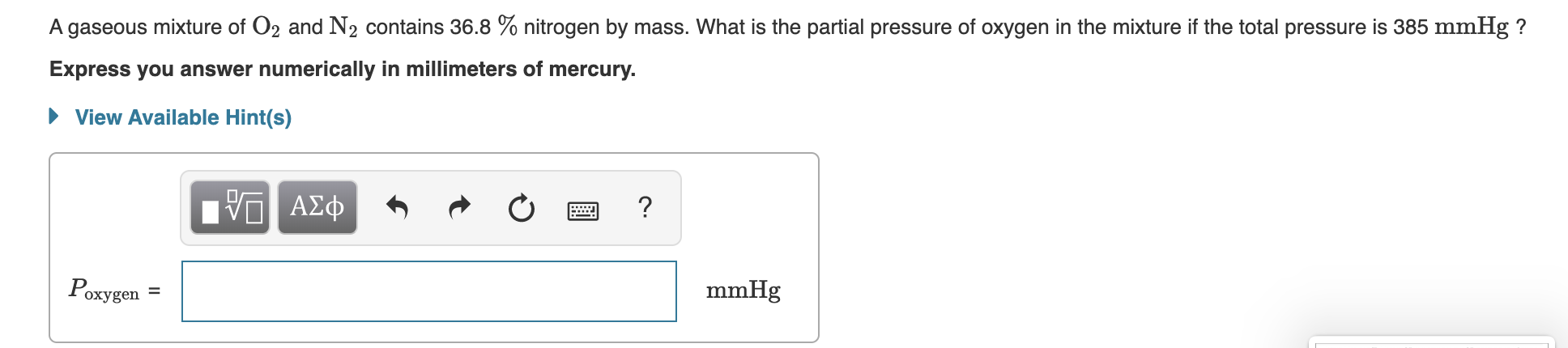 A gaseous mixture of O2 and N2 contains 36.8 % nitrogen by mass. What is the partial pressure of oxygen in the mixture if the total pressure is 385 mmHg?
Express you answer numerically in millimeters of mercury.
View Available Hint(s)
ΑΣφ
?
Poxygen
mmHg
II
