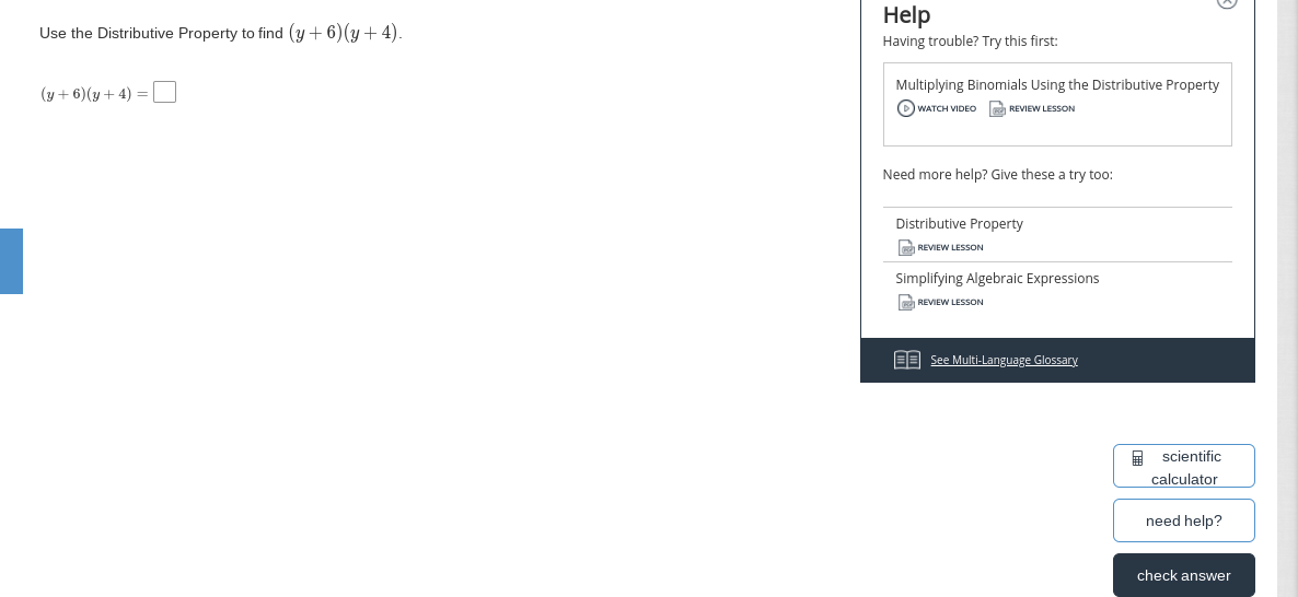 Help
Use the Distributive Property to find (y+ 6) (y + 4).
Having trouble? Try this first:
Multiplying Binomials Using the Distributive Property
(y + 6)(y + 4) = |
O WATCH VIDEO REVIEW LESSON
Need more help? Give these a try too:
Distributive Property
a REVIEW LESSON
Simplifying Algebraic Expressions
REVIEW LESSON
EB See Multi-Language Glossary
A scientific
calculator
need help?
check answer
