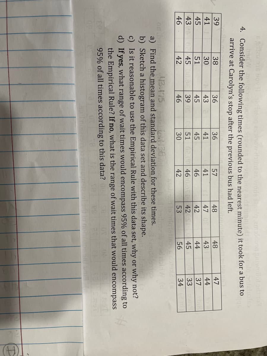 61
2olg emaldong Briwollot or 1o9
4. Consider the following times (rounded to the nearest minute) it took for a bus to
arrive at Carolyn's stop after the previous bus had left.
39
38
36
36
57
48
48
47
41
30
43
41
41
47
43
44
45
51
45
45
46
42
44
37
43
45
39
51
46 0,0 42S
45
33
46
42
46
30
42
53
56
34
on
a) Find the mean and standard deviation for these times.
43.175 ba on138pog
b) Sketch a histogram of this data set and describe its shape.
c) Is it reasonable to use the Empirical Rule with this data set, why or why not?
linis
d) If yes, what range of wait times would encompass 95% of all times according to
the Empirical Rule? If no, what is the range of wait times that would
encompass
95% of all times according to this data?
