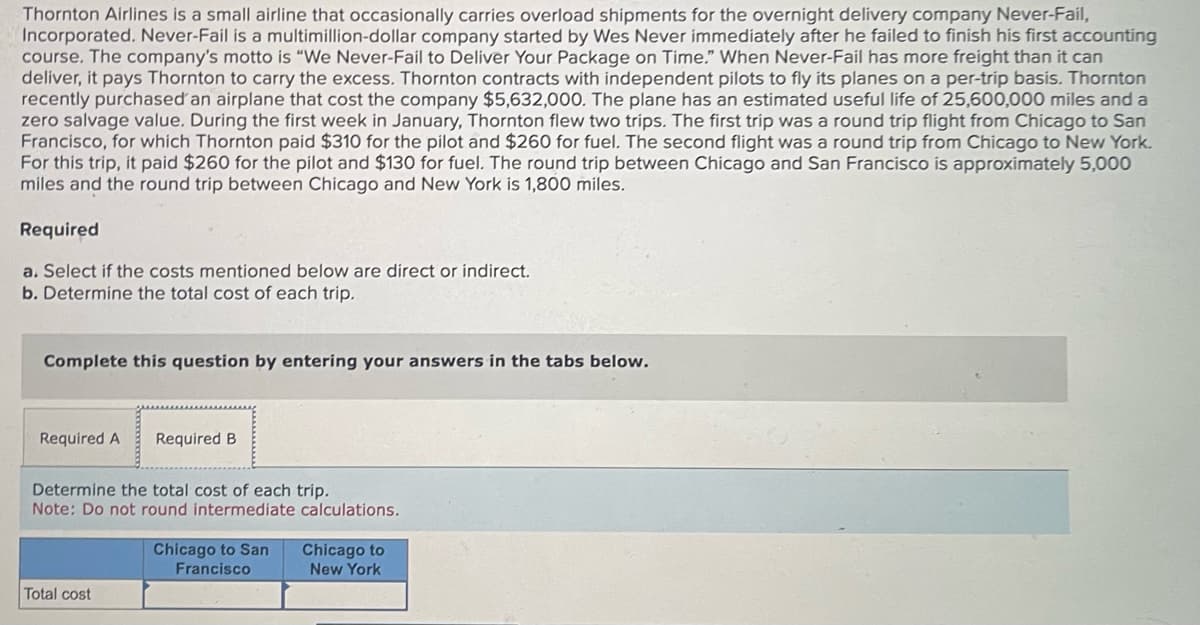 Thornton Airlines is a small airline that occasionally carries overload shipments for the overnight delivery company Never-Fail,
Incorporated. Never-Fail is a multimillion-dollar company started by Wes Never immediately after he failed to finish his first accounting
course. The company's motto is "We Never-Fail to Deliver Your Package on Time." When Never-Fail has more freight than it can
deliver, it pays Thornton to carry the excess. Thornton contracts with independent pilots to fly its planes on a per-trip basis. Thornton
recently purchased an airplane that cost the company $5,632,000. The plane has an estimated useful life of 25,600,000 miles and a
zero salvage value. During the first week in January, Thornton flew two trips. The first trip was a round trip flight from Chicago to San
Francisco, for which Thornton paid $310 for the pilot and $260 for fuel. The second flight was a round trip from Chicago to New York.
For this trip, it paid $260 for the pilot and $130 for fuel. The round trip between Chicago and San Francisco is approximately 5,000
miles and the round trip between Chicago and New York is 1,800 miles.
Required
a. Select if the costs mentioned below are direct or indirect.
b. Determine the total cost of each trip.
Complete this question by entering your answers in the tabs below.
Required A Required B
Determine the total cost of each trip.
Note: Do not round intermediate calculations.
Total cost
Chicago to San
Francisco
Chicago to
New York