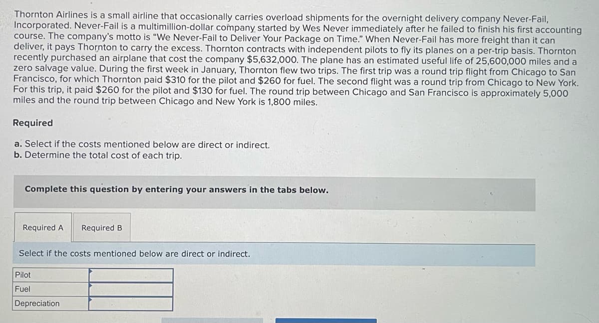 Thornton Airlines is a small airline that occasionally carries overload shipments for the overnight delivery company Never-Fail,
Incorporated. Never-Fail is a multimillion-dollar company started by Wes Never immediately after he failed to finish his first accounting
course. The company's motto is "We Never-Fail to Deliver Your Package on Time." When Never-Fail has more freight than it can
deliver, it pays Thornton to carry the excess. Thornton contracts with independent pilots to fly its planes on a per-trip basis. Thornton
recently purchased an airplane that cost the company $5,632,000. The plane has an estimated useful life of 25,600,000 miles and a
zero salvage value. During the first week in January, Thornton flew two trips. The first trip was a round trip flight from Chicago to San
Francisco, for which Thornton paid $310 for the pilot and $260 for fuel. The second flight was a round trip from Chicago to New York.
For this trip, it paid $260 for the pilot and $130 for fuel. The round trip between Chicago and San Francisco is approximately 5,000
miles and the round trip between Chicago and New York is 1,800 miles.
Required
a. Select if the costs mentioned below are direct or indirect.
b. Determine the total cost of each trip.
Complete this question by entering your answers in the tabs below.
Required A
Select if the costs mentioned below are direct or indirect.
Pilot
Fuel
Required B
Depreciation