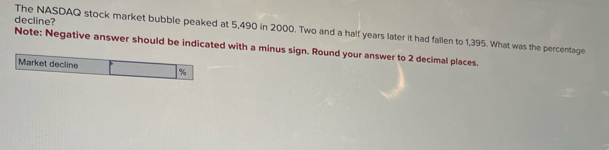 The NASDAQ stock market bubble peaked at 5,490 in 2000. Two and a half years later it had fallen to 1,395. What was the percentage
decline?
Note: Negative answer should be indicated with a minus sign. Round your answer to 2 decimal places.
Market decline
%