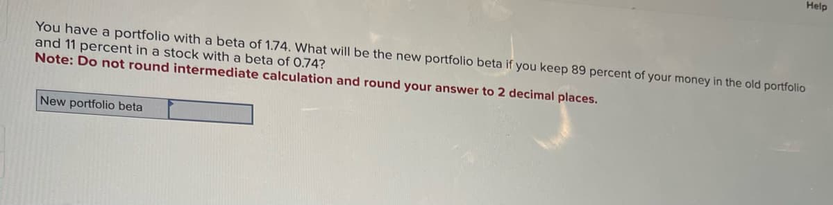 Help
You have a portfolio with a beta of 1.74. What will be the new portfolio beta if you keep 89 percent of your money in the old portfolio
and 11 percent in a stock with a beta of 0.74?
Note: Do not round intermediate calculation and round your answer to 2 decimal places.
New portfolio beta