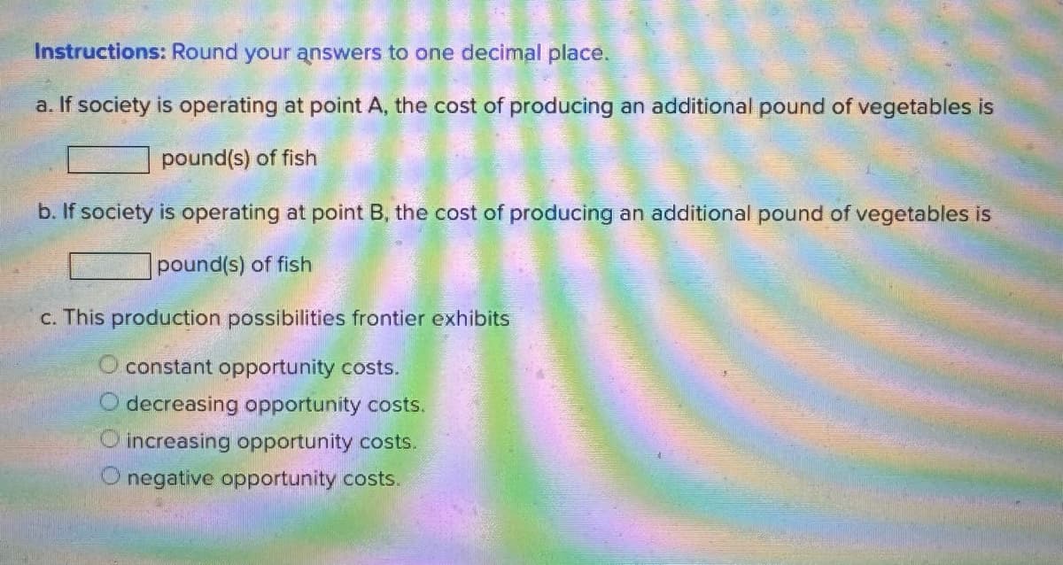 Instructions: Round your answers to one decimal place.
a. If society is operating at point A, the cost of producing an additional pound of vegetables is
pound(s) of fish
b. If society is operating at point B, the cost of producing an additional pound of vegetables is
pound(s) of fish
c. This production possibilities frontier exhibits
O constant opportunity costs.
O decreasing opportunity costs.
increasing opportunity costs.
O negative opportunity costs.