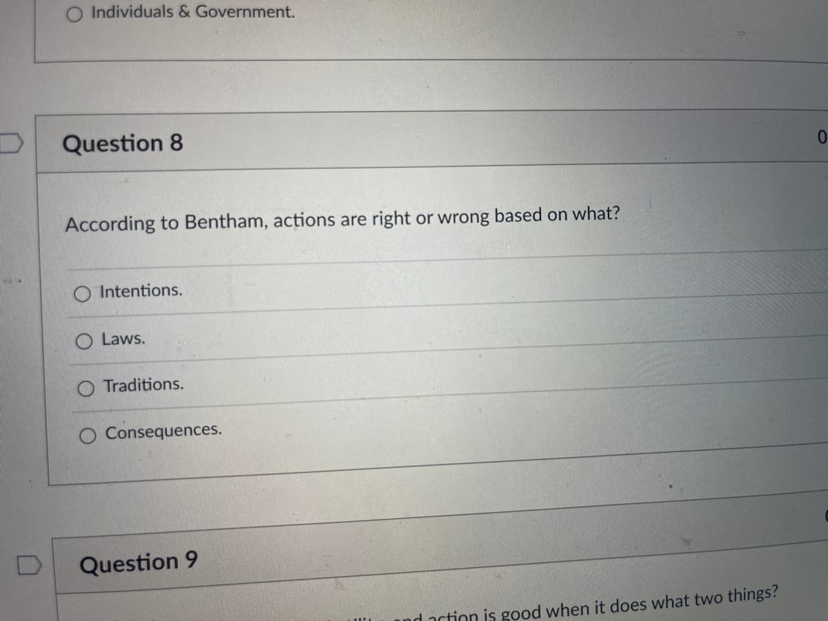 O Individuals & Government.
Question 8
According to Bentham, actions are right or wrong based on what?
O Intentions.
Laws.
O Traditions.
O Consequences.
Question 9
and action is good when it does what two things?
0