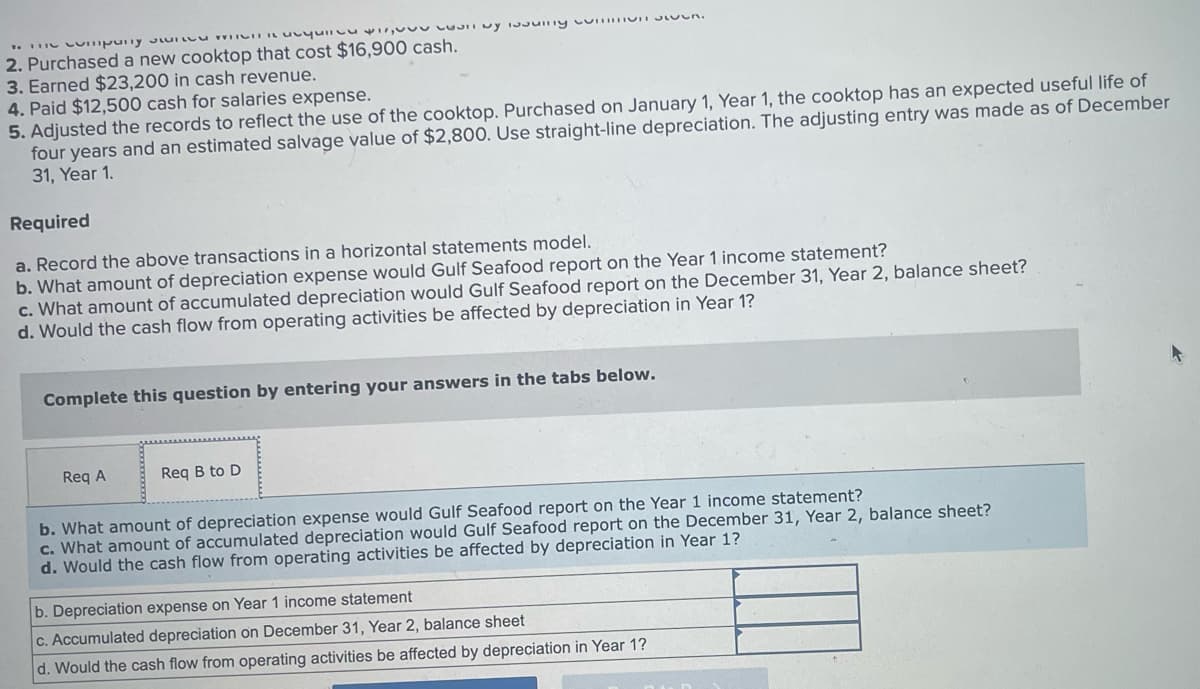 THE COmpony s WICHT
unquil
2. Purchased a new cooktop that cost $16,900 cash.
3. Earned $23,200 in cash revenue.
4. Paid $12,500 cash for salaries expense.
$17,00UUTTMY TNsunny cunnen.
5. Adjusted the records to reflect the use of the cooktop. Purchased on January 1, Year 1, the cooktop has an expected useful life of
four years and an estimated salvage value of $2,800. Use straight-line depreciation. The adjusting entry was made as of December
31, Year 1.
Required
a. Record the above transactions in a horizontal statements model.
b. What amount of depreciation expense would Gulf Seafood report on the Year 1 income statement?
c. What amount of accumulated depreciation would Gulf Seafood report on the December 31, Year 2, balance sheet?
d. Would the cash flow from operating activities be affected by depreciation in Year 1?
Complete this question by entering your answers in the tabs below.
Req A
Req B to D
b. What amount of depreciation expense would Gulf Seafood report on the Year 1 income statement?
c. What amount of accumulated depreciation would Gulf Seafood report on the December 31, Year 2, balance sheet?
d. Would the cash flow from operating activities be affected by depreciation in Year 1?
b. Depreciation expense on Year 1 income statement
c. Accumulated depreciation on December 31, Year 2, balance sheet
d. Would the cash flow from operating activities be affected by depreciation in Year 1?