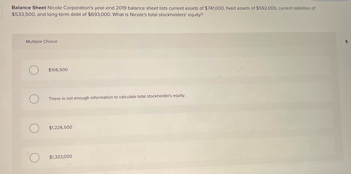 Balance Sheet Nicole Corporation's year-end 2019 balance sheet lists current assets of $741,000, fixed assets of $592,000, current liabilities of
$533,500, and long-term debt of $693,000. What is Nicole's total stockholders' equity?
Multiple Choice
О
$106,500
There is not enough information to calculate total stockholder's equity.
$1,226,500
O
$1,333,000