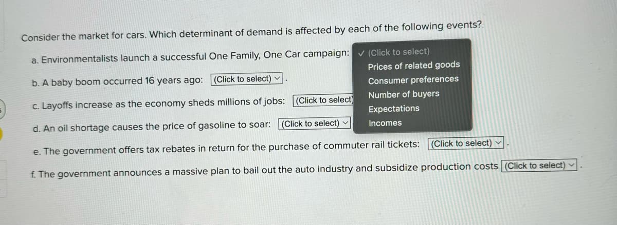 Consider the market for cars. Which determinant of demand is affected by each of the following events?
a. Environmentalists launch a successful One Family, One Car campaign: (Click to select)
b. A baby boom occurred 16 years ago: (Click to select)
c. Layoffs increase as the economy sheds millions of jobs: (Click to select)
d. An oil shortage causes the price of gasoline to soar: (Click to select)
Prices of related goods
Consumer preferences
Number of buyers
Expectations
Incomes
e. The government offers tax rebates in return for the purchase of commuter rail tickets: (Click to select)
f. The government announces a massive plan to bail out the auto industry and subsidize production costs (Click to select)