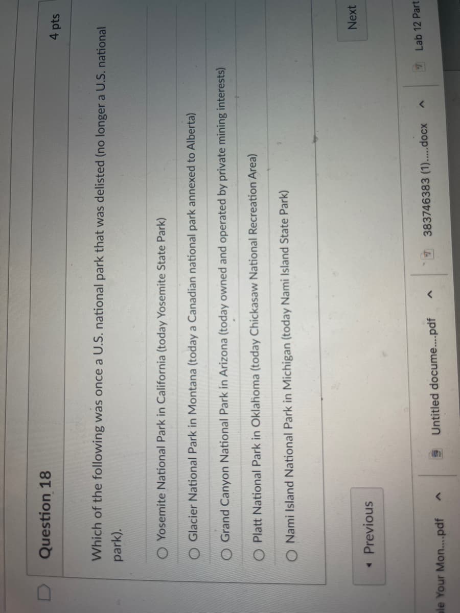 Question 18
Which of the following was once a U.S. national park that was delisted (no longer a U.S. national
park).
Yosemite National Park in California (today Yosemite State Park)
Glacier National Park in Montana (today a Canadian national park annexed to Alberta)
O Grand Canyon National Park in Arizona (today owned and operated by private mining interests)
O Platt National Park in Oklahoma (today Chickasaw National Recreation Area)
O Nami Island National Park in Michigan (today Nami Island State Park)
<< Previous
ble Your Mon....pdf
Untitled docume....pdf
4 pts
383746383 (1).....docx
Next
Lab 12 Part