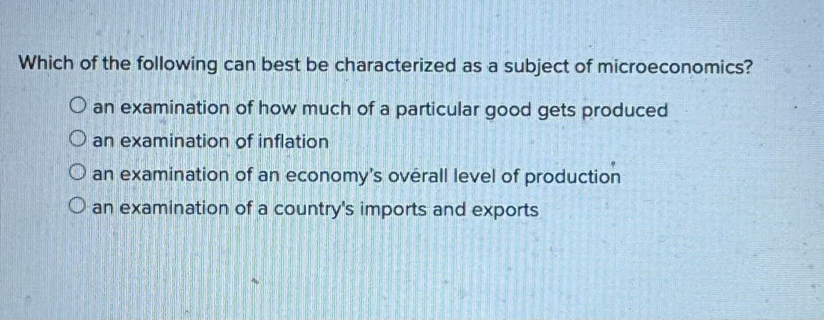 Which of the following can best be characterized as a subject of microeconomics?
O an examination of how much of a particular good gets produced
an examination of inflation
Oan examination of an economy's overall level of production
O an examination of a country's imports and exports