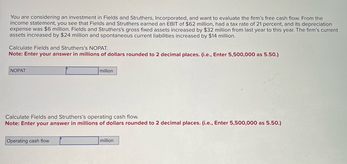 You are considering an investment in Fields and Struthers, Incorporated, and want to evaluate the firm's free cash flow. From the
income statement, you see that Fields and Struthers earned an EBIT of $62 million, had a tax rate of 21 percent, and its depreciation
expense was $6 million. Fields and Struthers's gross fixed assets increased by $32 million from last year to this year. The firm's current
assets increased by $24 million and spontaneous current liabilities increased by $14 million.
Calculate Fields and Struthers's NOPAT.
Note: Enter your answer in millions of dollars rounded to 2 decimal places. (i.e., Enter 5,500,000 as 5.50.)
NOPAT
million
Calculate Fields and Struthers's operating cash flow.
Note: Enter your answer in millions of dollars rounded to 2 decimal places. (i.e., Enter 5,500,000 as 5.50.)
Operating cash flow
million