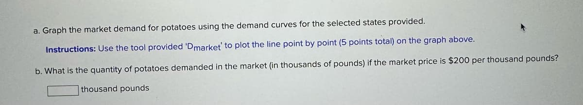 a. Graph the market demand for potatoes using the demand curves for the selected states provided.
Instructions: Use the tool provided 'Dmarket' to plot the line point by point (5 points total) on the graph above.
b. What is the quantity of potatoes demanded in the market (in thousands of pounds) if the market price is $200 per thousand pounds?
thousand pounds